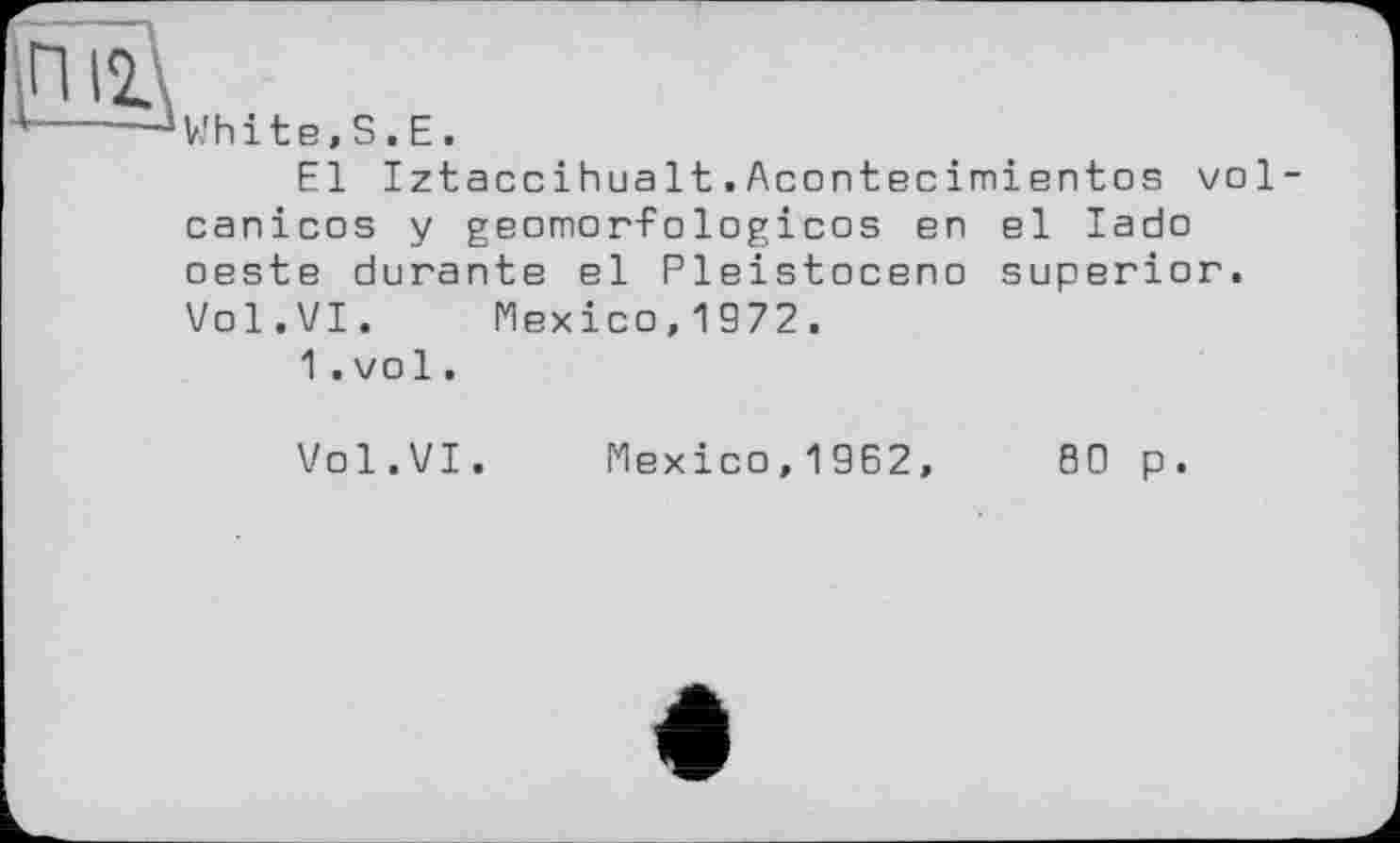 ﻿White,S.Е.
El Iztaccihualt.Acontecimientes vol canicos y geomorfologicos en el lado oeste durante el Pleistocene superior. Vol.VI. Mexico,1972.
1.vol.
Vol.VI. Mexico, 1962,	80 p.